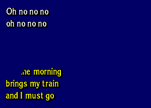 Oh no no no
oh no no no

me morning
brings my train
and I must go