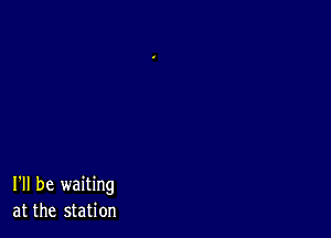 I'll be waiting
at the station