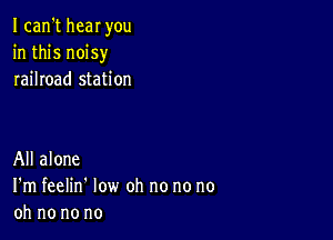 I can't new you
in this noisy
railroad station

All alone
I'm feelin' low oh no no no
oh no no no