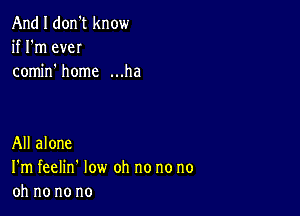 And I don't know
if I'm eveI
comino home ...ha

All alone
I'm feelin' low oh no no no
oh no no no