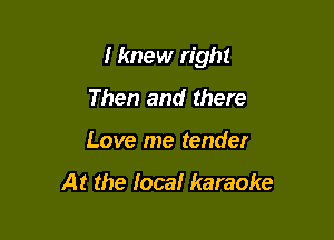I knew right

Then and there
Love me tender

At the Ioca! karaoke