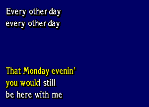 Every other day
every other day

That Monday evenin'
you would still
be here with me