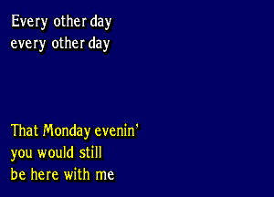 Every other day
every other day

That Monday evenin'
you would still
be here with me