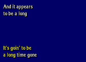 And it appears
to be a long

It's goin' to be
a long time gone