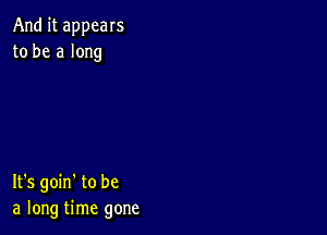 And it appears
to be a long

It's goin' to be
a long time gone