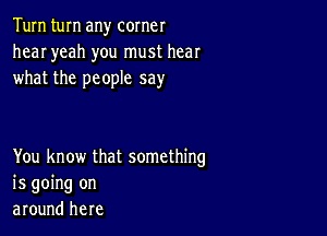 Tum turn any corner
hear yeah you must hear
what the people say

You know that something
is going on
around here