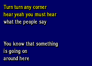 Tum turn any corner
hear yeah you must hear
what the people say

You know that something
is going on
around here