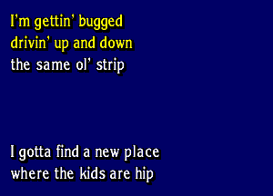 I'm gettin' bugged
dn'vin' up and down
the same ol' strip

Igotta find a new place
where the kids are hip