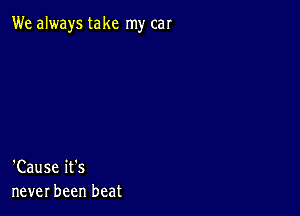 We always take my car

'Cause it's
never been beat