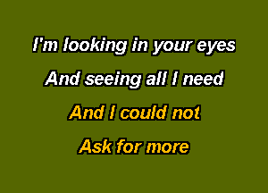 I'm looking in your eyes

And seeing all I need
And I could not

Ask for more