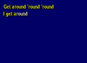 Get around 'Iound 'round
I get around