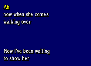 Ah
now when she comes
walking over

Now I've been waiting
to show her