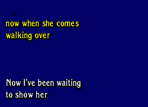 now when she comes
walking over

Now I've been waiting
to show her