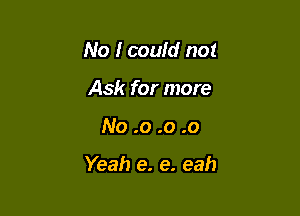 No I couid not
Ask for more

No .0 .o .0

Yeah e. e. eah