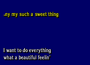 my my such a sweet thing

I want to do everything
what a beautiful feelin'