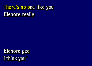 There's no one like you
Elenore Ieally

Elenore gee
I think you