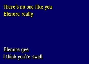 There's no one like you
Elenore Ieally

Elenore gee
I think you're swell