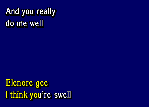 And you really
do me well

Elenore gee
I think you're swell