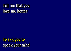 Tell me that you
love me better

To ask you to
speak your mind