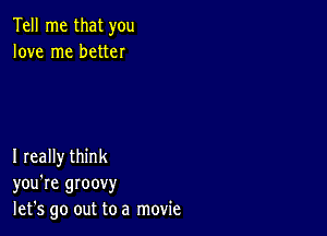 Tell me that you
love me better

I really think
you're groovy
let's go out to a movie