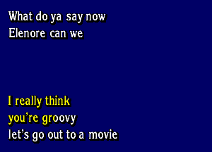 What do ya say now
Elenore can we

I really think
you're groovy
let's go out to a movie