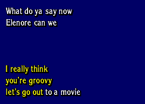 What do ya say now
Elenore can we

I really think
you're groovy
let's go out to a movie