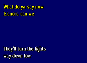 What do ya say now
Elenore can we

They'll turn the lights
way down low