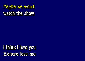 Maybe we won't
watch the show

Ithinkl love you
Elenore love me