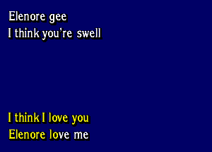 Elen0Ie gee
Ithink you'Ie swell

Ithinkl love you
Elenore love me