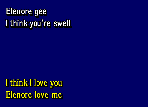 Elen0Ie gee
Ithink you'Ie swell

Ithinkl love you
Elenore love me