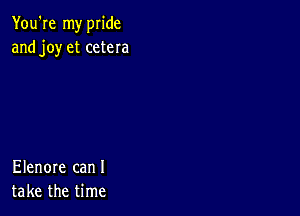 You're my pride
and joy et cetera

Elenore can I
take the time