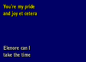 You're my pride
and joy et cetera

Elenore can I
take the time