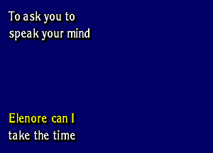 To ask you to
speak you! mind

Elenore can I
take the time