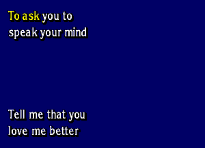 To ask you to
speak you! mind

Tell me that you
love me better