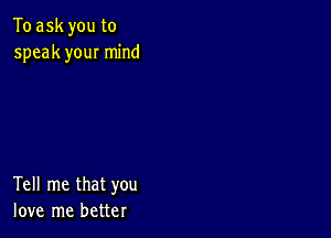 To ask you to
speak you! mind

Tell me that you
love me better