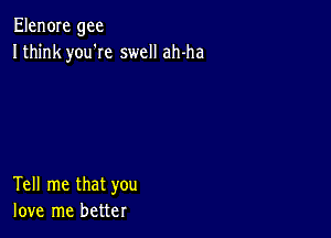 Elen0Ie gee
Ithink you'Ie swell ah-ha

Tell me that you
love me better