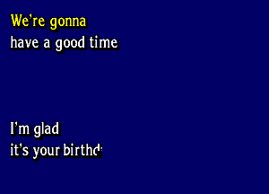 We're gonna
have a good time

I'm glad
it's your birthd