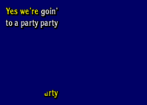 Yes we're goin'
to a paIty party