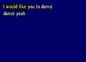 I would like you to dance
dance yeah