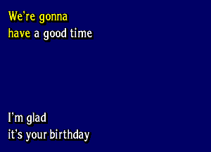 We're gonna
have a good time

I'm glad
it's your birthday