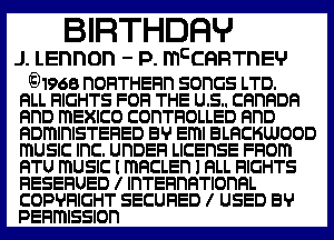 BIRTHDFIHJ

J. Lennon - P. mcCQRTnEV

gJ1968 n0FITHEFln SOHGS LTD.
RLL RIGHTS FOFI THE US. cannon
RnD ITIEXICO CODTFIOLLED RnD

RDmlnlSTEFIED EV Eml BLRCKWOOD
ITIUSIC lnC. UHDEFI LICEnSE FFIOITI
BTU ITIUSIC I mncusn l RLL RIGHTS
RESEFIUED l lnTEFlnRTlonRL
COPYRIGHT SECURED I USED 89
PEFIITIISSIOD