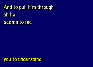 And to pull him through
ah ha

seems to me

you to understand