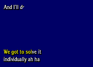 And I'll d!

We got to solve it
individually ah ha