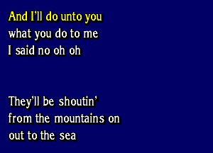 And I'll do unto you
what you do to me
I said no oh oh

They'll be shoutm
from the mountains on
out to the sea