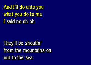 And I'll do unto you
what you do to me
I said no oh oh

They'll be shoutm
from the mountains on
out to the sea