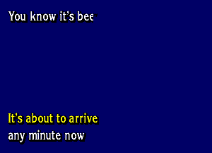 You know it's bee

It's about to arrive
any minute now