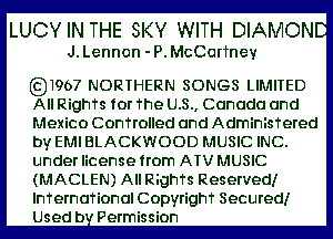 LUCYIN THE SKY WITH DIAMOND
J. Lennon - P. McCorTney

6231967 NORTHERN SONGS LIMITED
All RighTs for The U.S., Canada and

Mexico Confrolled and AdminisTered
by EM BLACKWOOD MUSIC INC.
under license from ATV MUSIC
(MACLEN) All RighTs Reserved!
InTernaTional Copyrighf Secured!
Usedb Permission