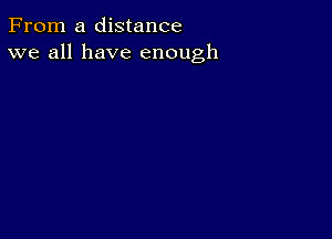 From a distance
we all have enough