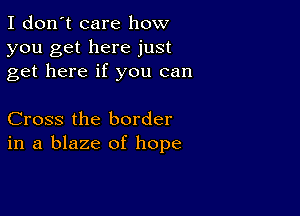 I don't care how
you get here just
get here if you can

Cross the border
in a blaze of hope