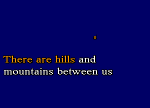 There are hills and
mountains between us